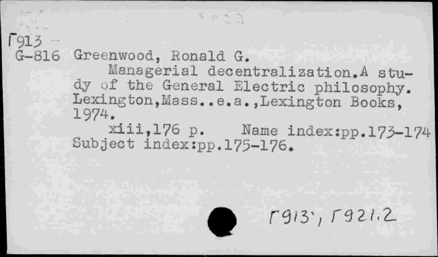 ﻿r 913
G-816 Greenwood, Ronald G.
Managerial decentralization.A study of the General Electric philosophy. Lexington,Mass..e.a.,Lexington Books, 1974.
xiii,176 p. Name index:pp.173-174 Subject index:pp.175-176.
r9/3\ rezi.z.